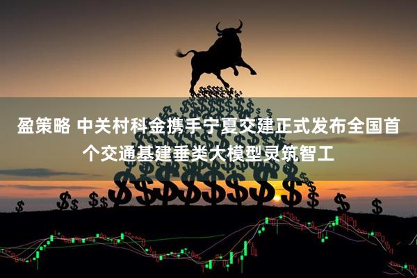 盈策略 中关村科金携手宁夏交建正式发布全国首个交通基建垂类大模型灵筑智工