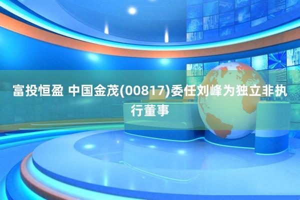 富投恒盈 中国金茂(00817)委任刘峰为独立非执行董事