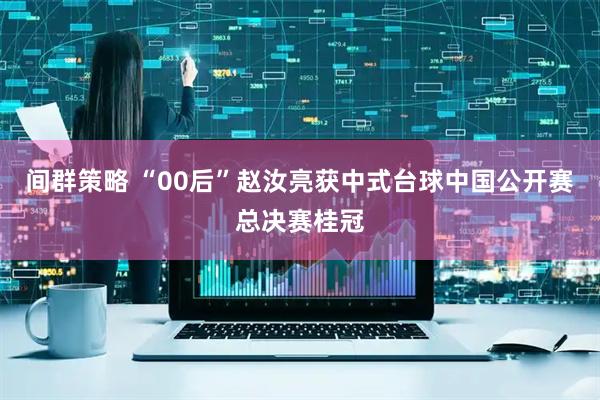 间群策略 “00后”赵汝亮获中式台球中国公开赛总决赛桂冠