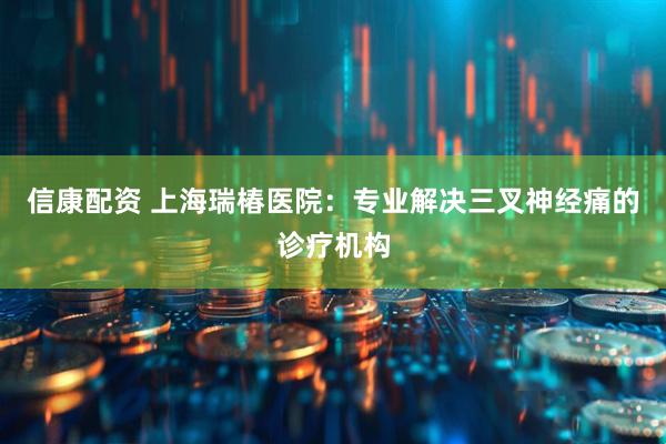 信康配资 上海瑞椿医院：专业解决三叉神经痛的诊疗机构