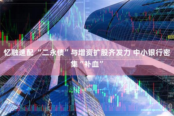 忆融速配 “二永债”与增资扩股齐发力 中小银行密集“补血”