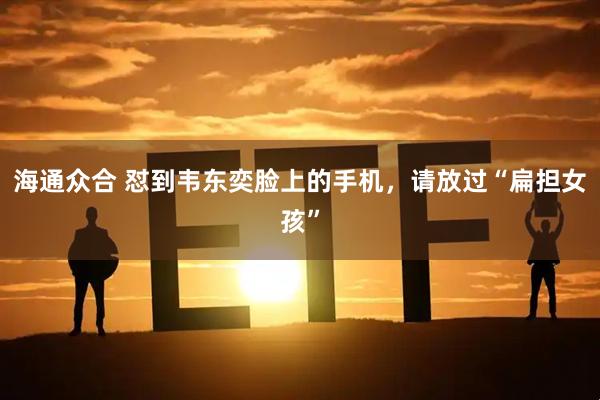 海通众合 怼到韦东奕脸上的手机，请放过“扁担女孩”