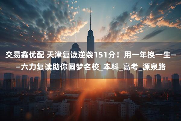 交易鑫优配 天津复读逆袭151分！用一年换一生——六力复读助你圆梦名校_本科_高考_源泉路