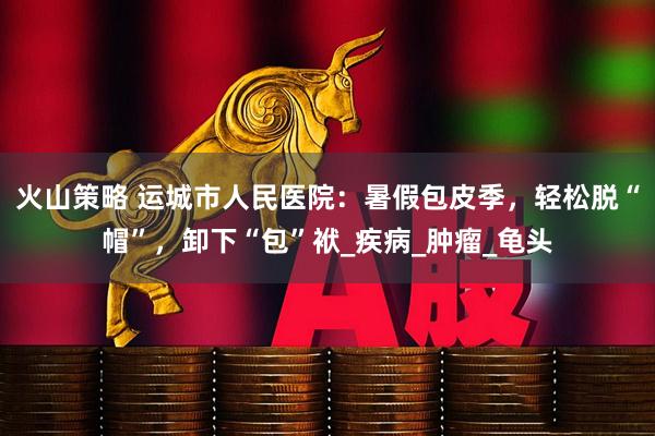 火山策略 运城市人民医院：暑假包皮季，轻松脱“帽”，卸下“包”袱_疾病_肿瘤_龟头