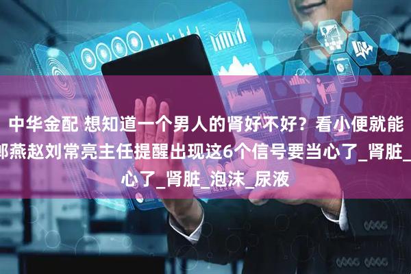 中华金配 想知道一个男人的肾好不好？看小便就能知道！邯郸燕赵刘常亮主任提醒出现这6个信号要当心了_肾脏_泡沫_尿液