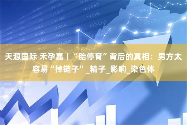 天源国际 禾孕嘉丨“胎停育”背后的真相：男方太容易“掉链子”_精子_影响_染色体