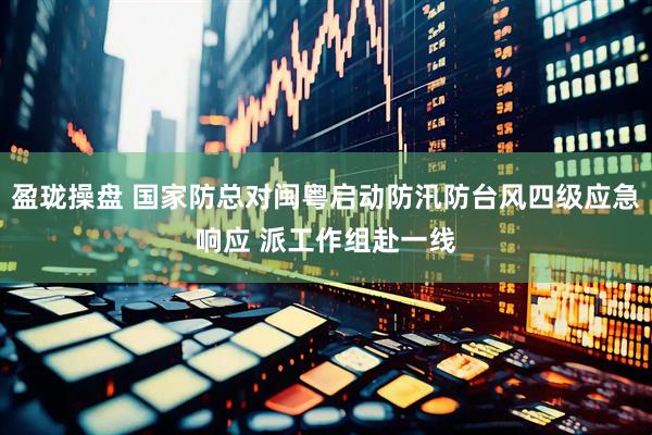 盈珑操盘 国家防总对闽粤启动防汛防台风四级应急响应 派工作组赴一线