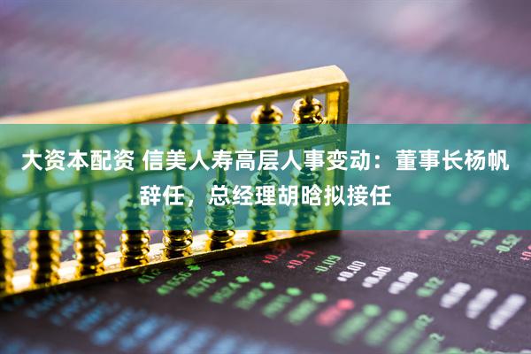 大资本配资 信美人寿高层人事变动：董事长杨帆辞任，总经理胡晗拟接任