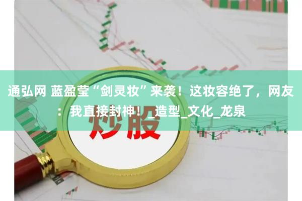 通弘网 蓝盈莹“剑灵妆”来袭！这妆容绝了，网友：我直接封神！_造型_文化_龙泉