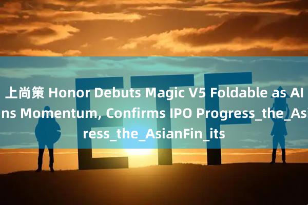 上尚策 Honor Debuts Magic V5 Foldable as AI Pivot Gains Momentum, Confirms IPO Progress_the_AsianFin_its