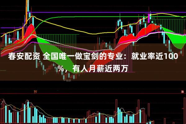 春安配资 全国唯一做宝剑的专业：就业率近100%，有人月薪近两万
