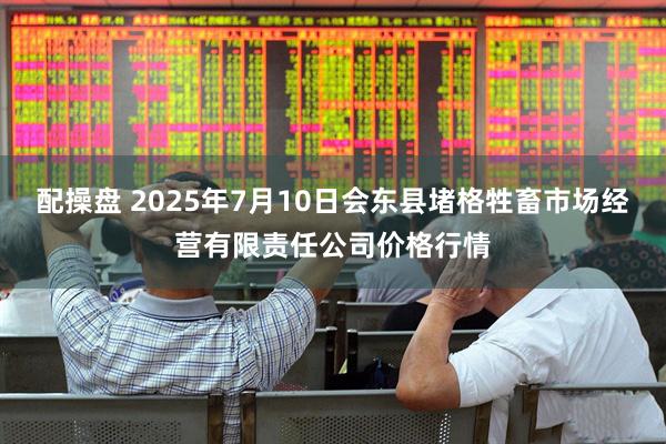 配操盘 2025年7月10日会东县堵格牲畜市场经营有限责任公司价格行情