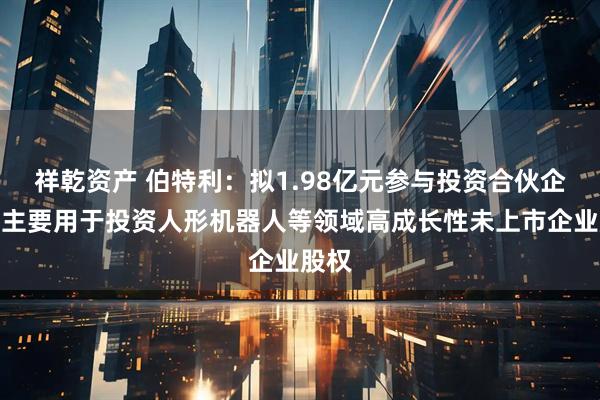 祥乾资产 伯特利：拟1.98亿元参与投资合伙企业，主要用于投资人形机器人等领域高成长性未上市企业股权