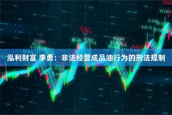 泓利财富 李勇：非法经营成品油行为的刑法规制