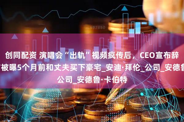 创同配资 演唱会“出轨”视频疯传后，CEO宣布辞职！女方被曝5个月前和丈夫买下豪宅_安迪·拜伦_公司_安德鲁·卡伯特