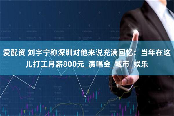 爱配资 刘宇宁称深圳对他来说充满回忆：当年在这儿打工月薪800元_演唱会_城市_娱乐