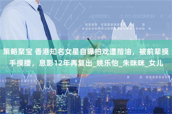 策略聚宝 香港知名女星自曝拍戏遭揩油，被前辈摸手摸腰，息影12年再复出_姚乐怡_朱咪咪_女儿