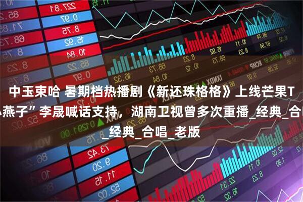 中玉束哈 暑期档热播剧《新还珠格格》上线芒果TV，“小燕子”李晟喊话支持，湖南卫视曾多次重播_经典_合唱_老版