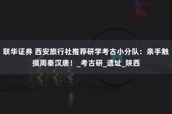 联华证券 西安旅行社推荐研学考古小分队：亲手触摸周秦汉唐！_考古研_遗址_陕西