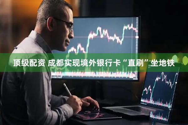 顶级配资 成都实现境外银行卡“直刷”坐地铁