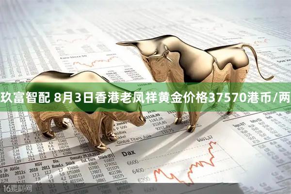 玖富智配 8月3日香港老凤祥黄金价格37570港币/两
