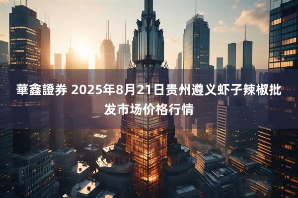 華鑫證券 2025年8月21日贵州遵义虾子辣椒批发市场价格行情