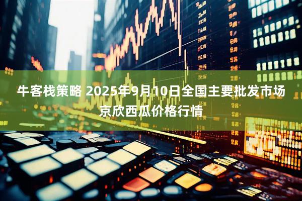 牛客栈策略 2025年9月10日全国主要批发市场京欣西瓜价格行情
