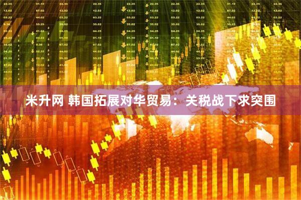 米升网 韩国拓展对华贸易：关税战下求突围