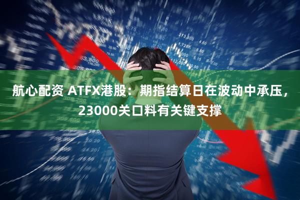 航心配资 ATFX港股：期指结算日在波动中承压，23000关口料有关键支撑