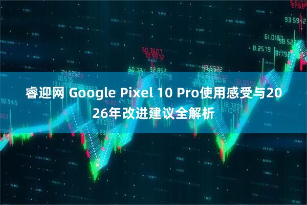 睿迎网 Google Pixel 10 Pro使用感受与2026年改进建议全解析